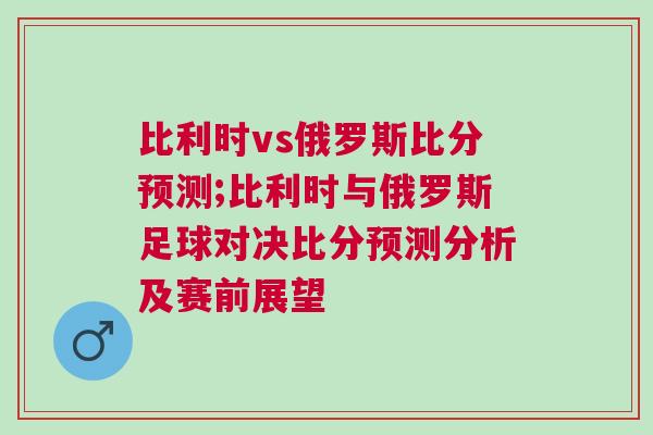 比利時vs俄羅斯比分預測;比利時與俄羅斯足球對決比分預測分析及賽前展望
