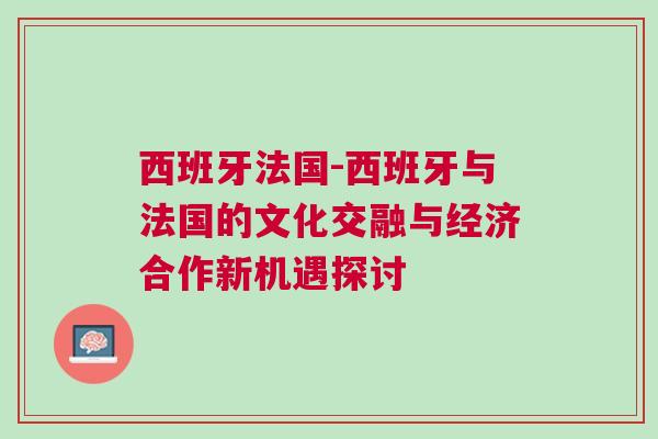 西班牙法國-西班牙與法國的文化交融與經(jīng)濟合作新機遇探討
