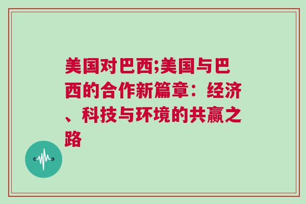 美國對巴西;美國與巴西的合作新篇章：經濟、科技與環(huán)境的共贏之路