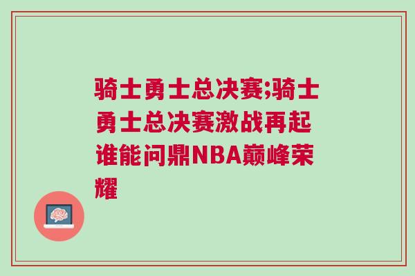 騎士勇士總決賽;騎士勇士總決賽激戰再起 誰能問鼎NBA巔峰榮耀
