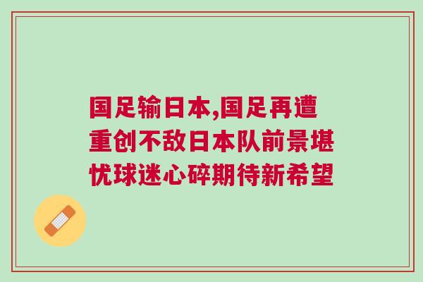 國足輸日本,國足再遭重創不敵日本隊前景堪憂球迷心碎期待新希望