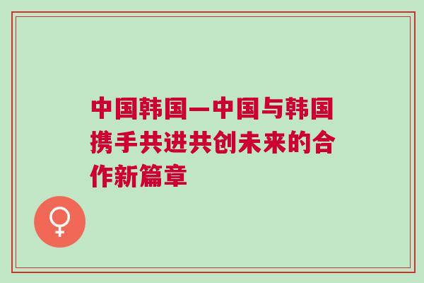 中國韓國—中國與韓國攜手共進共創未來的合作新篇章