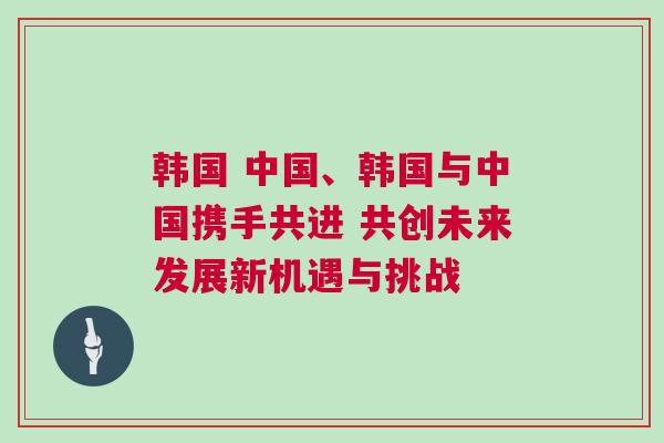 韓國 中國、韓國與中國攜手共進 共創未來發展新機遇與挑戰