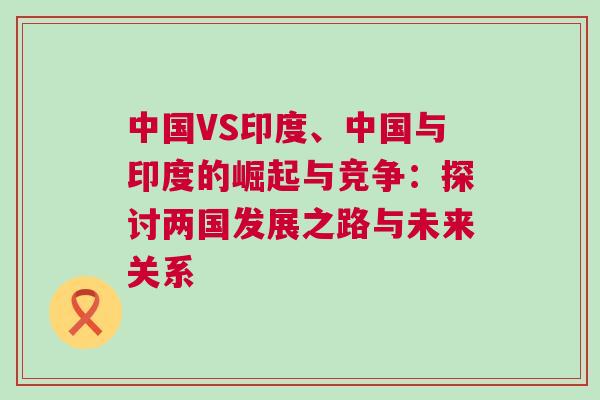 中國VS印度、中國與印度的崛起與競爭：探討兩國發(fā)展之路與未來關系