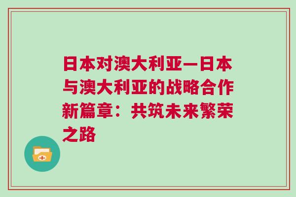 日本對澳大利亞—日本與澳大利亞的戰(zhàn)略合作新篇章：共筑未來繁榮之路