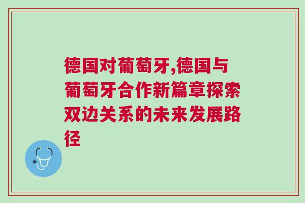 德國對葡萄牙,德國與葡萄牙合作新篇章探索雙邊關(guān)系的未來發(fā)展路徑