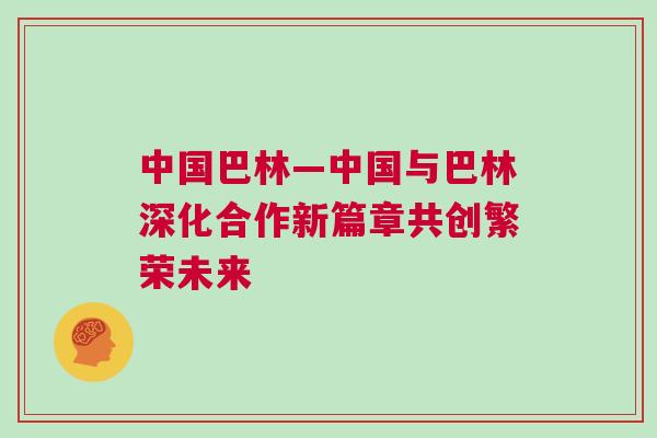 中國巴林—中國與巴林深化合作新篇章共創(chuàng)繁榮未來