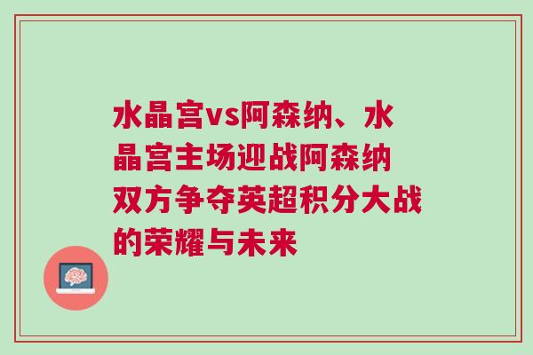 水晶宮vs阿森納、水晶宮主場迎戰阿森納 雙方爭奪英超積分大戰的榮耀與未來