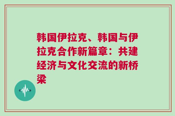 韓國伊拉克、韓國與伊拉克合作新篇章：共建經(jīng)濟與文化交流的新橋梁