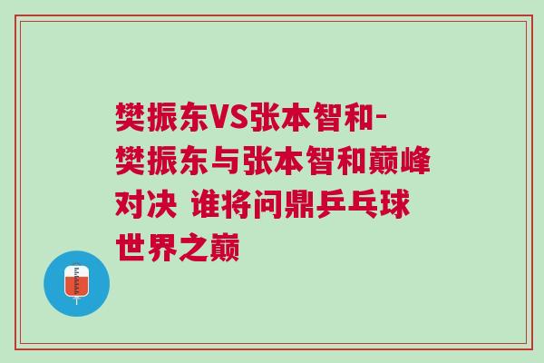 樊振東VS張本智和-樊振東與張本智和巔峰對決 誰將問鼎乒乓球世界之巔