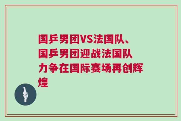 國乒男團VS法國隊、國乒男團迎戰法國隊 力爭在國際賽場再創輝煌