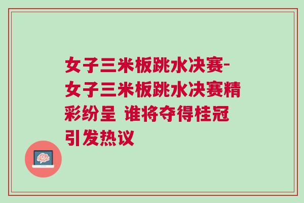 女子三米板跳水決賽-女子三米板跳水決賽精彩紛呈 誰將奪得桂冠引發(fā)熱議