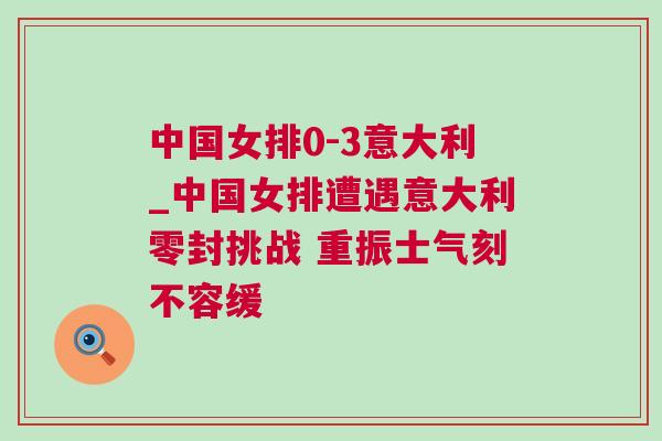 中國(guó)女排0-3意大利_中國(guó)女排遭遇意大利零封挑戰(zhàn) 重振士氣刻不容緩
