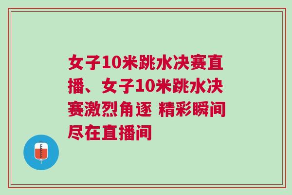 女子10米跳水決賽直播、女子10米跳水決賽激烈角逐 精彩瞬間盡在直播間