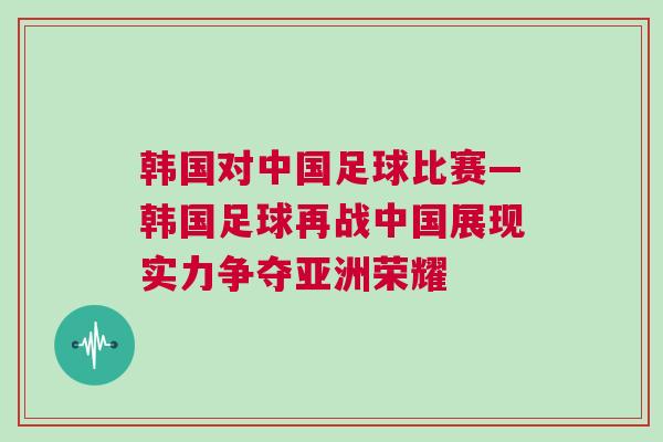 韓國對中國足球比賽—韓國足球再戰中國展現實力爭奪亞洲榮耀