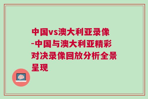 中國vs澳大利亞錄像-中國與澳大利亞精彩對決錄像回放分析全景呈現