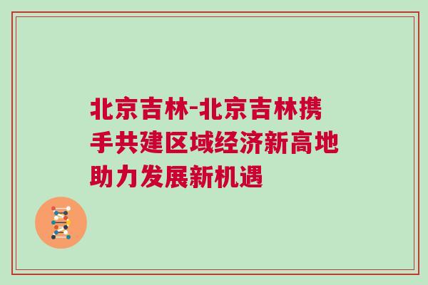 北京吉林-北京吉林攜手共建區域經濟新高地助力發展新機遇