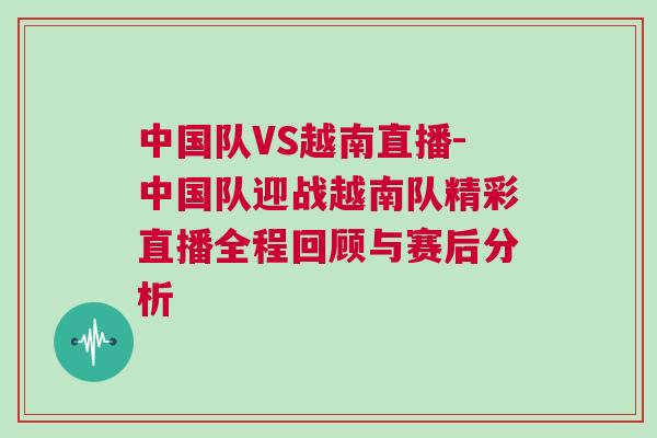 中國隊VS越南直播-中國隊迎戰越南隊精彩直播全程回顧與賽后分析