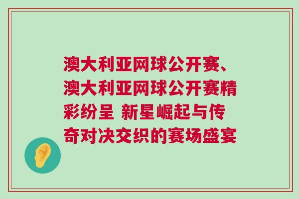 澳大利亞網球公開賽、澳大利亞網球公開賽精彩紛呈 新星崛起與傳奇對決交織的賽場盛宴