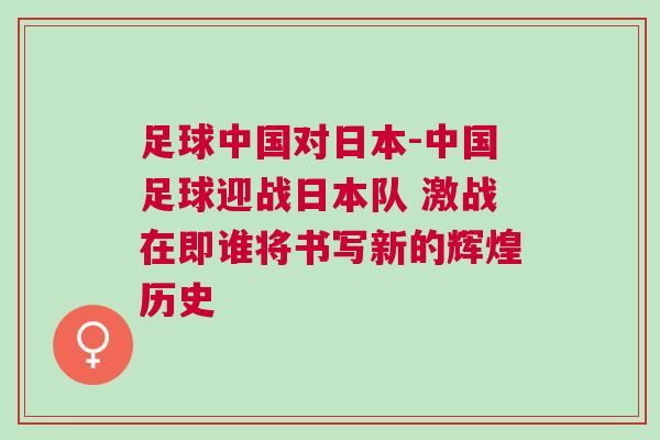 足球中國對日本-中國足球迎戰日本隊 激戰在即誰將書寫新的輝煌歷史