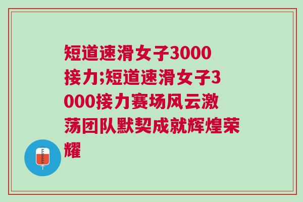 短道速滑女子3000接力;短道速滑女子3000接力賽場風云激蕩團隊默契成就輝煌榮耀