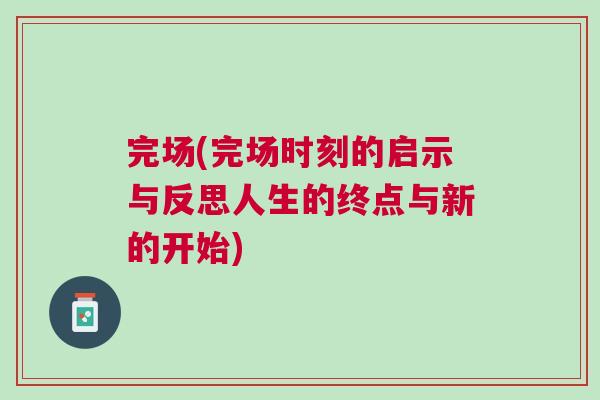 完場(完場時刻的啟示與反思人生的終點(diǎn)與新的開始)