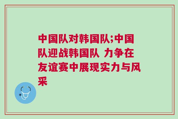 中國隊對韓國隊;中國隊迎戰(zhàn)韓國隊 力爭在友誼賽中展現(xiàn)實力與風采
