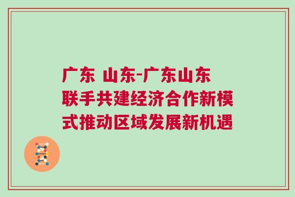 廣東 山東-廣東山東聯手共建經濟合作新模式推動區域發展新機遇