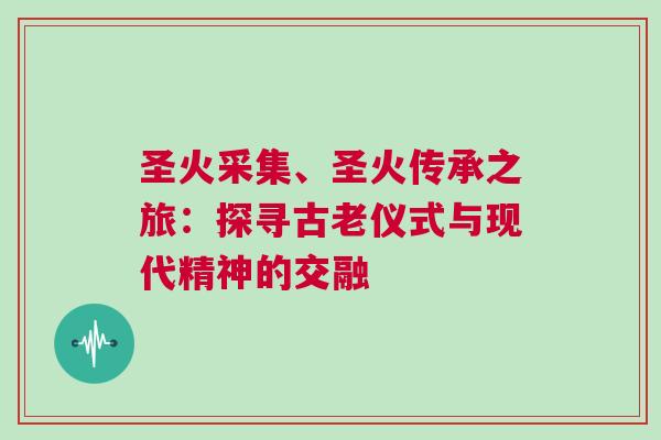 圣火采集、圣火傳承之旅：探尋古老儀式與現(xiàn)代精神的交融