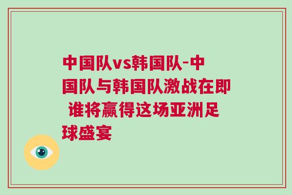 中國隊vs韓國隊-中國隊與韓國隊激戰(zhàn)在即 誰將贏得這場亞洲足球盛宴