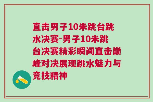 直擊男子10米跳臺跳水決賽-男子10米跳臺決賽精彩瞬間直擊巔峰對決展現跳水魅力與競技精神
