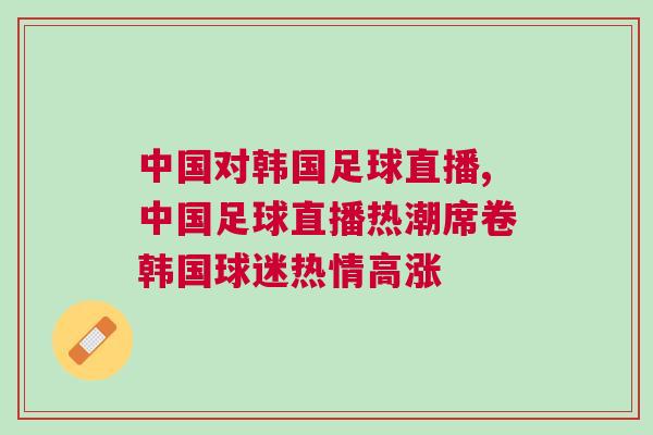 中國對韓國足球直播,中國足球直播熱潮席卷韓國球迷熱情高漲