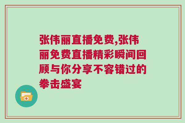 張偉麗直播免費,張偉麗免費直播精彩瞬間回顧與你分享不容錯過的拳擊盛宴