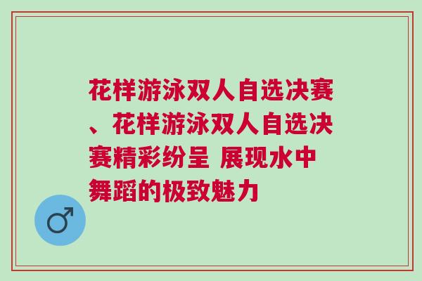 花樣游泳雙人自選決賽、花樣游泳雙人自選決賽精彩紛呈 展現(xiàn)水中舞蹈的極致魅力