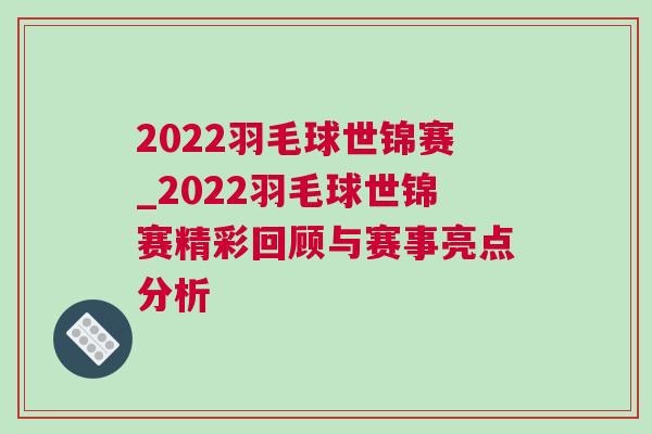 2022羽毛球世錦賽_2022羽毛球世錦賽精彩回顧與賽事亮點分析