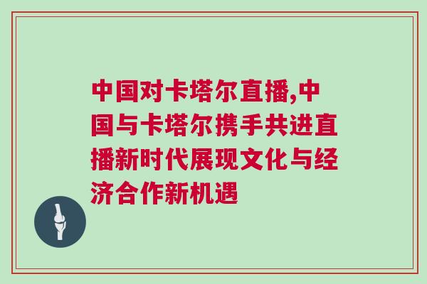 中國對卡塔爾直播,中國與卡塔爾攜手共進直播新時代展現(xiàn)文化與經(jīng)濟合作新機遇