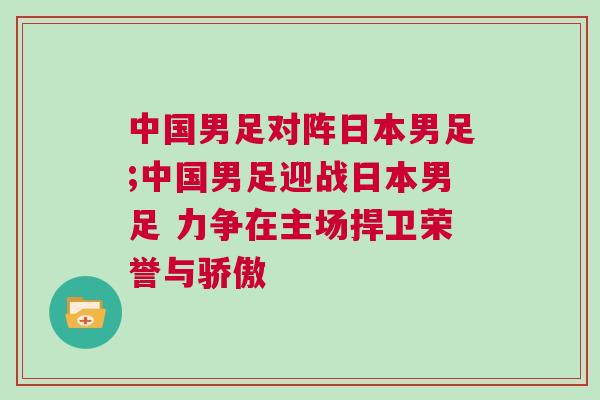 中國男足對陣日本男足;中國男足迎戰(zhàn)日本男足 力爭在主場捍衛(wèi)榮譽與驕傲