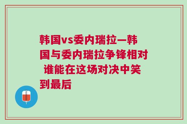 韓國(guó)vs委內(nèi)瑞拉—韓國(guó)與委內(nèi)瑞拉爭(zhēng)鋒相對(duì) 誰(shuí)能在這場(chǎng)對(duì)決中笑到最后
