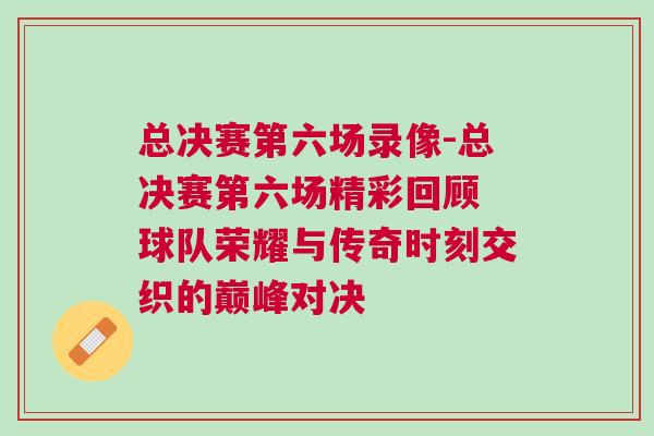 總決賽第六場錄像-總決賽第六場精彩回顧 球隊榮耀與傳奇時刻交織的巔峰對決